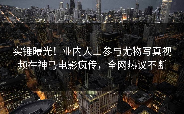 实锤曝光！业内人士参与尤物写真视频在神马电影疯传，全网热议不断