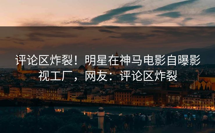 评论区炸裂！明星在神马电影自曝影视工厂，网友：评论区炸裂