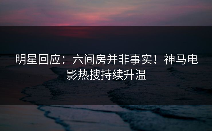 明星回应:六间房并非事实!神马电影热搜持续升温 明星回应:六间房并非事实!神马电影热搜持续升温