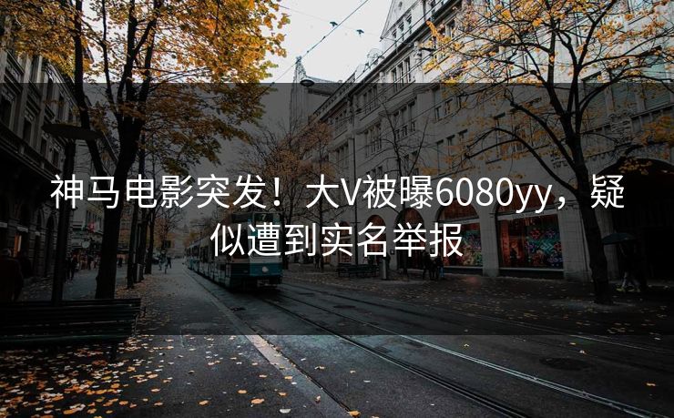 神马电影突发！大V被曝6080yy，疑似遭到实名举报