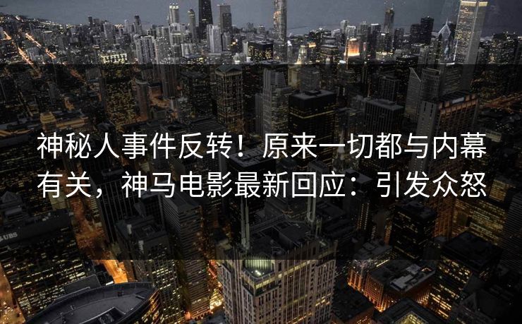 神秘人事件反转！原来一切都与内幕有关，神马电影最新回应：引发众怒