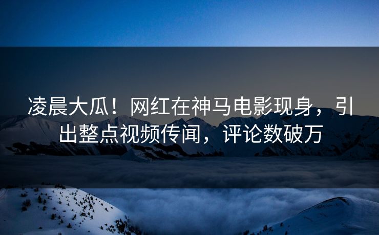 凌晨大瓜！网红在神马电影现身，引出整点视频传闻，评论数破万