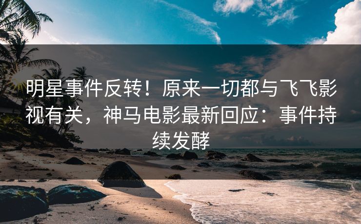 明星事件反转！原来一切都与飞飞影视有关，神马电影最新回应：事件持续发酵
