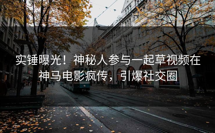 实锤曝光！神秘人参与一起草视频在神马电影疯传，引爆社交圈