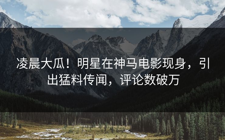 凌晨大瓜！明星在神马电影现身，引出猛料传闻，评论数破万