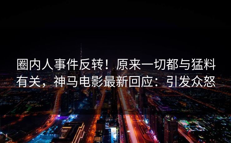 圈内人事件反转！原来一切都与猛料有关，神马电影最新回应：引发众怒