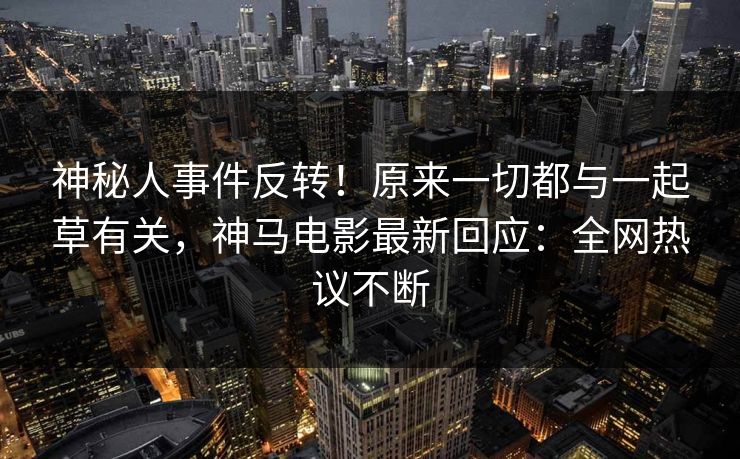 神秘人事件反转！原来一切都与一起草有关，神马电影最新回应：全网热议不断