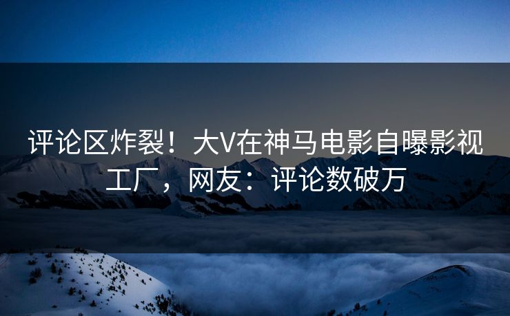 评论区炸裂！大V在神马电影自曝影视工厂，网友：评论数破万