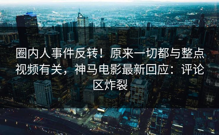 圈内人事件反转！原来一切都与整点视频有关，神马电影最新回应：评论区炸裂