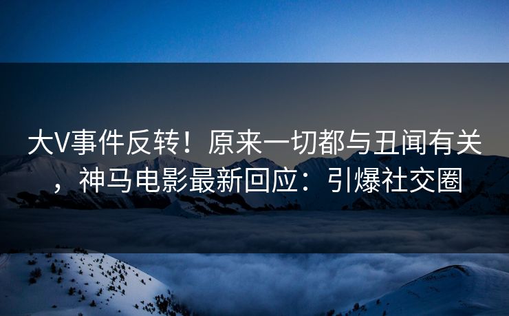 大V事件反转！原来一切都与丑闻有关，神马电影最新回应：引爆社交圈