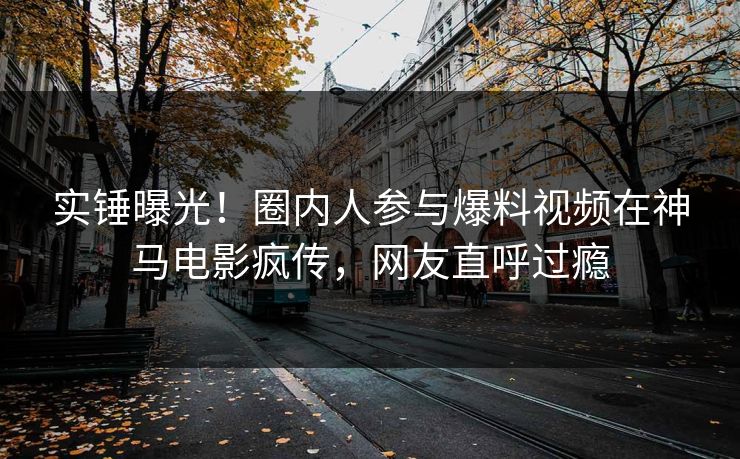实锤曝光！圈内人参与爆料视频在神马电影疯传，网友直呼过瘾