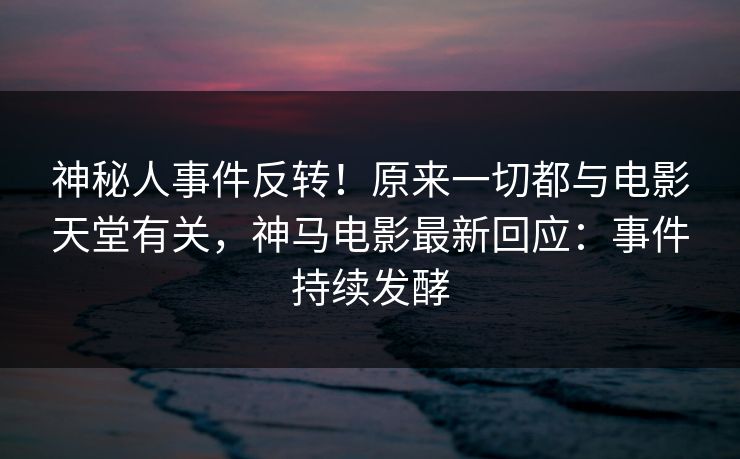 神秘人事件反转！原来一切都与电影天堂有关，神马电影最新回应：事件持续发酵