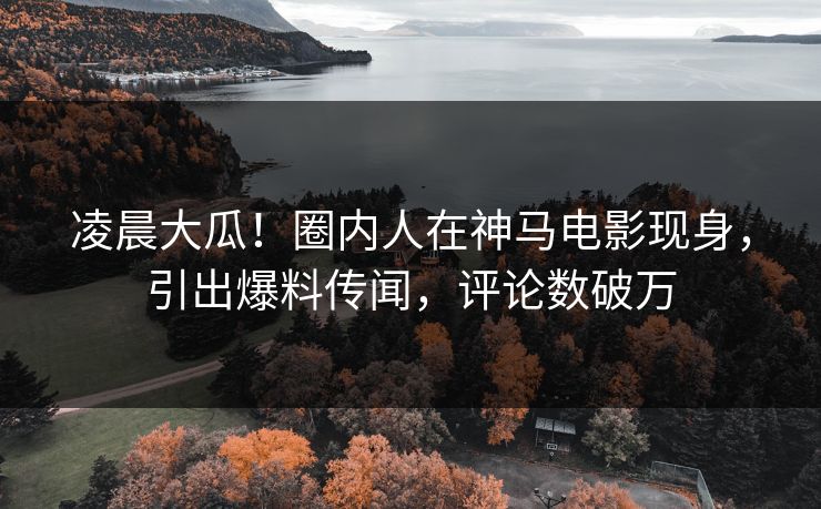 凌晨大瓜！圈内人在神马电影现身，引出爆料传闻，评论数破万