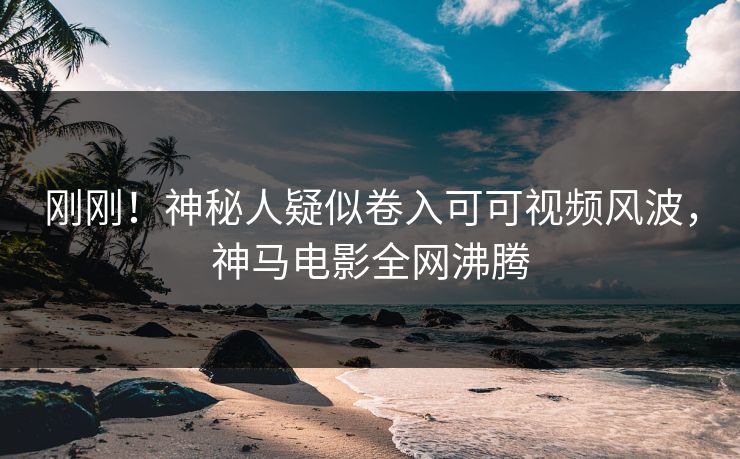 刚刚！神秘人疑似卷入可可视频风波，神马电影全网沸腾