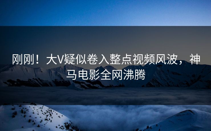 刚刚！大V疑似卷入整点视频风波，神马电影全网沸腾