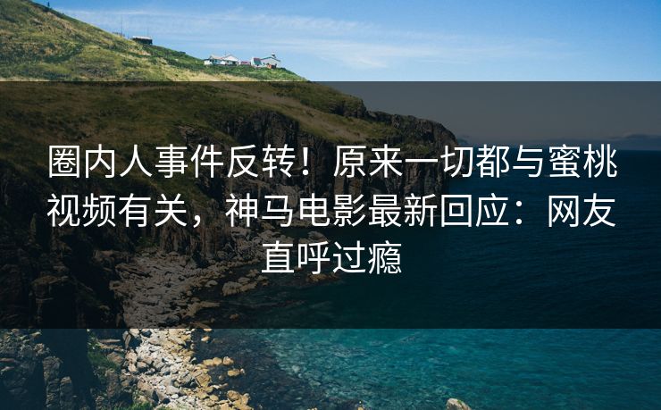 圈内人事件反转！原来一切都与蜜桃视频有关，神马电影最新回应：网友直呼过瘾