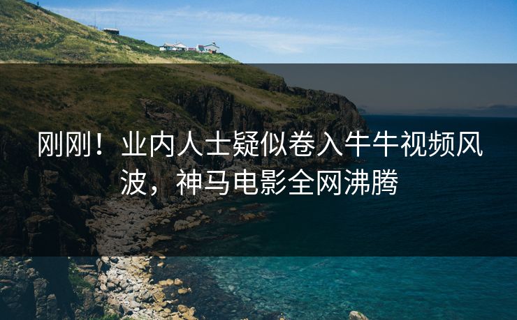 刚刚！业内人士疑似卷入牛牛视频风波，神马电影全网沸腾