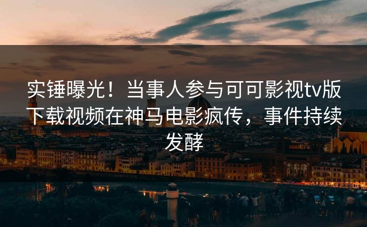 实锤曝光！当事人参与可可影视tv版下载视频在神马电影疯传，事件持续发酵