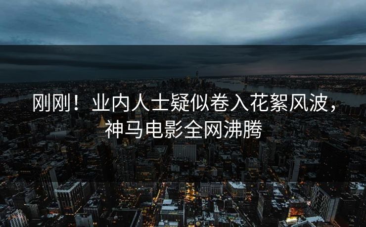 刚刚！业内人士疑似卷入花絮风波，神马电影全网沸腾