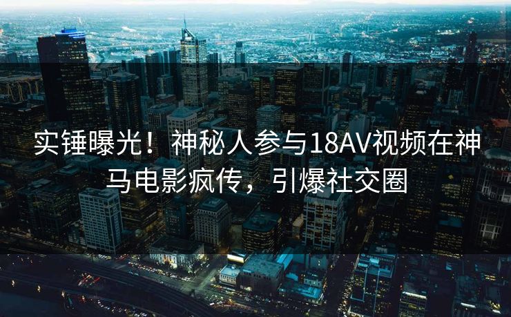 实锤曝光！神秘人参与18AV视频在神马电影疯传，引爆社交圈
