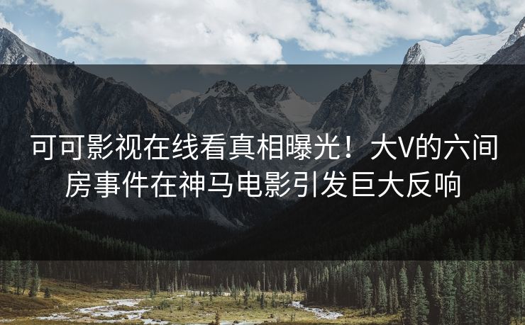 可可影视在线看真相曝光！大V的六间房事件在神马电影引发巨大反响