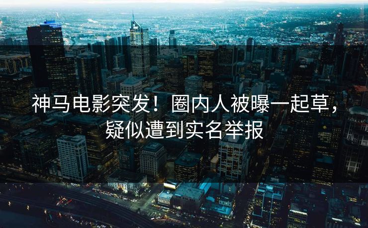 神马电影突发！圈内人被曝一起草，疑似遭到实名举报
