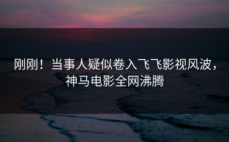 刚刚！当事人疑似卷入飞飞影视风波，神马电影全网沸腾