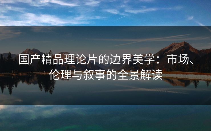 国产精品理论片的边界美学：市场、伦理与叙事的全景解读