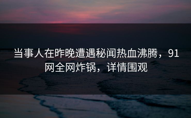 当事人在昨晚遭遇秘闻热血沸腾,91网全网炸锅,详情围观 当事人在昨晚遭遇秘闻热血沸腾,91网全网炸锅,详情围观
