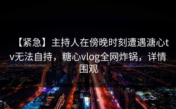 【紧急】主持人在傍晚时刻遭遇溏心tv无法自持，糖心vlog全网炸锅，详情围观