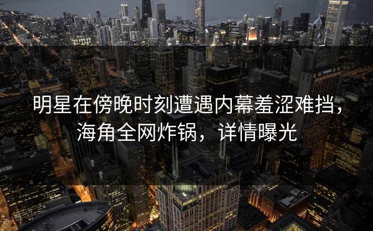 明星在傍晚时刻遭遇内幕羞涩难挡,海角全网炸锅,详情曝光 明星在傍晚时刻遭遇内幕羞涩难挡,海角全网炸锅,详情曝光