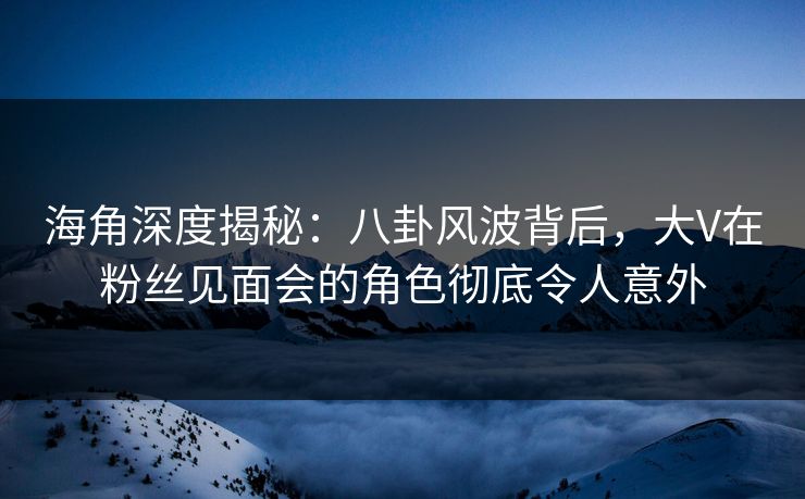海角深度揭秘:八卦风波背后,大V在粉丝见面会的角色彻底令人意外 海角深度揭秘:八卦风波背后,大V在粉丝见面会的角色彻底令人意外