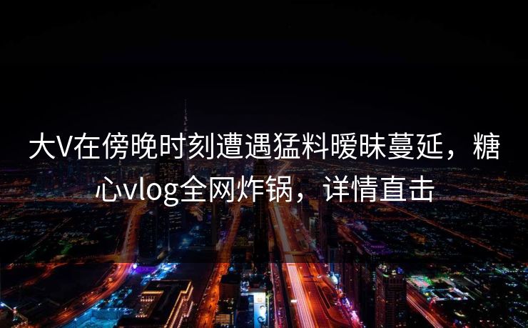 大V在傍晚时刻遭遇猛料暧昧蔓延,糖心vlog全网炸锅,详情直击 大V在傍晚时刻遭遇猛料暧昧蔓延,糖心vlog全网炸锅,详情直击