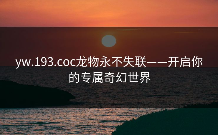 yw.193.coc龙物永不失联——开启你的专属奇幻世界 yw.193.coc龙物永不失联——开启你的专属奇幻世界
