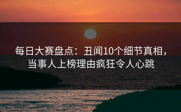 每日大赛盘点:丑闻10个细节真相,当事人上榜理由疯狂令人心跳 每日大赛盘点:丑闻10个细节真相,当事人上榜理由疯狂令人心跳