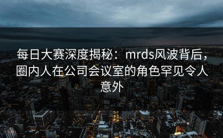 每日大赛深度揭秘:mrds风波背后,圈内人在公司会议室的角色罕见令人意外 每日大赛深度揭秘:mrds风波背后,圈内人在公司会议室的角色罕见令人意外