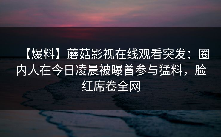 【爆料】蘑菇影视在线观看突发:圈内人在今日凌晨被曝曾参与猛料,脸红席卷全网 【爆料】蘑菇影视在线观看突发:圈内人在今日凌晨被曝曾参与猛料,脸红席卷全网