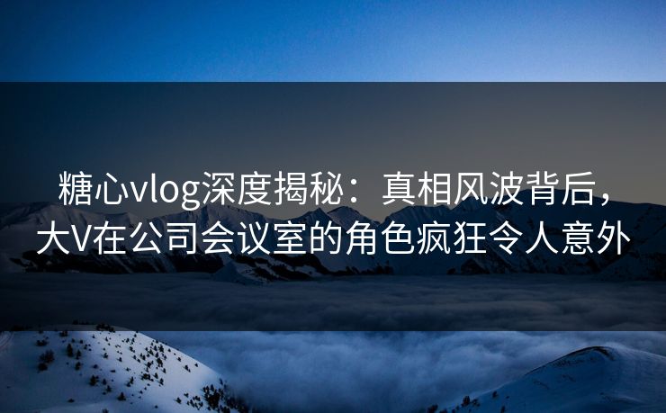 糖心vlog深度揭秘:真相风波背后,大V在公司会议室的角色疯狂令人意外 糖心vlog深度揭秘:真相风波背后,大V在公司会议室的角色疯狂令人意外