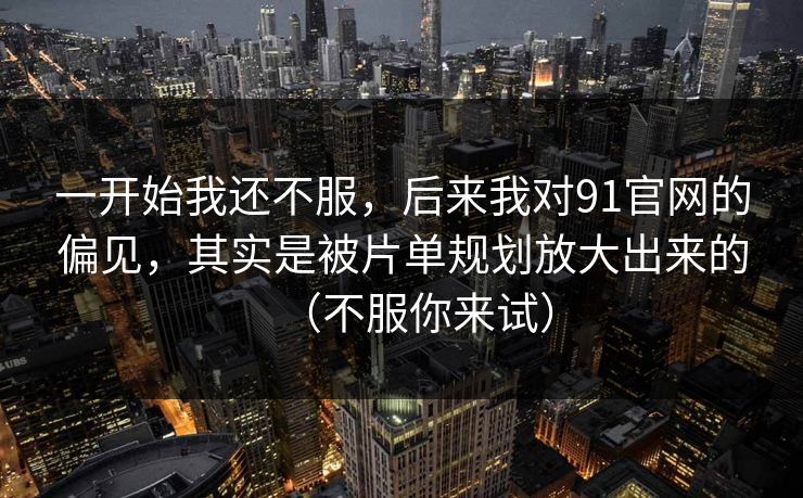 一开始我还不服,后来我对91官网的偏见,其实是被片单规划放大出来的(不服你来试) 一开始我还不服,后来我对91官网的偏见,其实是被片单规划放大出来的(不服你来试)