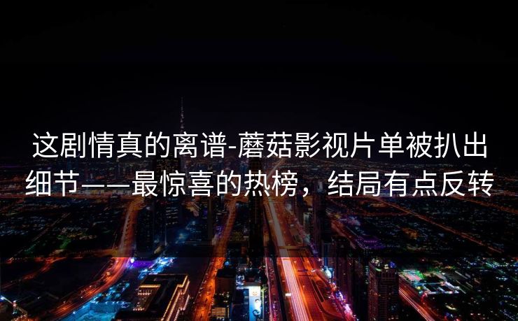 这剧情真的离谱-蘑菇影视片单被扒出细节——最惊喜的热榜,结局有点反转 这剧情真的离谱-蘑菇影视片单被扒出细节——最惊喜的热榜,结局有点反转