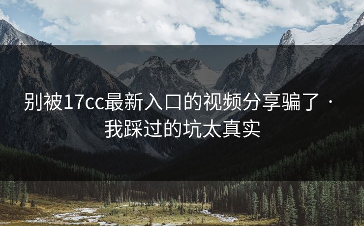 别被17cc最新入口的视频分享骗了 · 我踩过的坑太真实