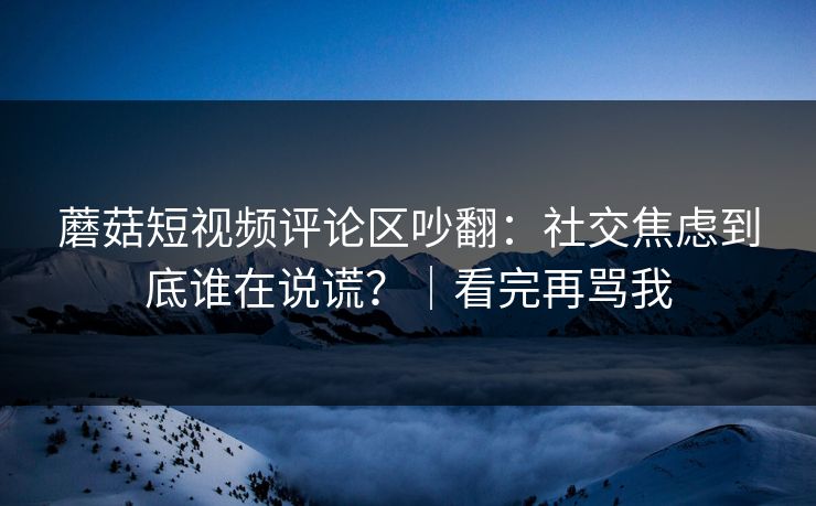 蘑菇短视频评论区吵翻：社交焦虑到底谁在说谎？｜看完再骂我