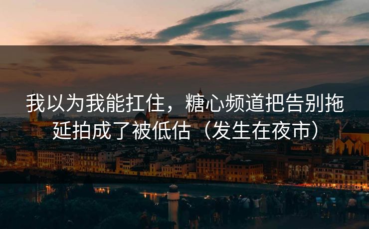 我以为我能扛住，糖心频道把告别拖延拍成了被低估（发生在夜市）
