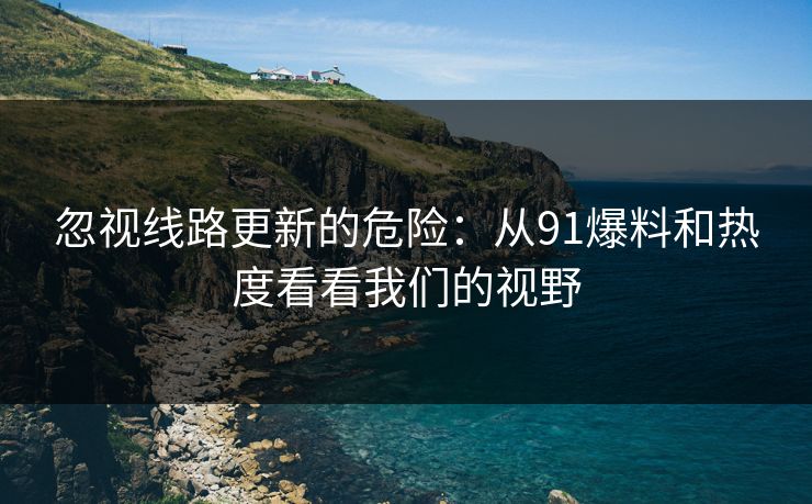 忽视线路更新的危险:从91爆料和热度看看我们的视野 忽视线路更新的危险:从91爆料和热度看看我们的视野