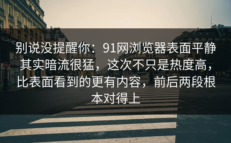 别说没提醒你:91网浏览器表面平静其实暗流很猛,这次不只是热度高,比表面看到的更有内容,前后两段根本对得上 别说没提醒你:91网浏览器表面平静其实暗流很猛,这次不只是热度高,比表面看到的更有内容,前后两段根本对得上