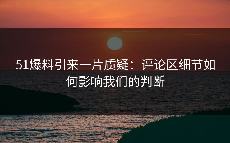 51爆料引来一片质疑：评论区细节如何影响我们的判断