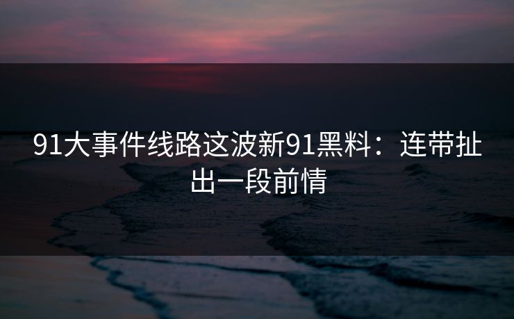 91大事件线路这波新91黑料：连带扯出一段前情
