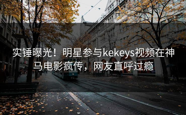 实锤曝光!明星参与kekeys视频在神马电影疯传,网友直呼过瘾 实锤曝光!明星参与kekeys视频在神马电影疯传,网友直呼过瘾