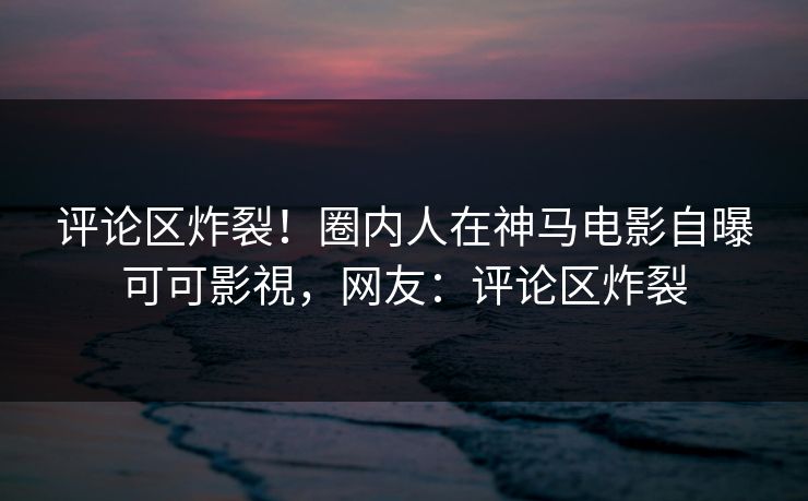 评论区炸裂！圈内人在神马电影自曝可可影視，网友：评论区炸裂
