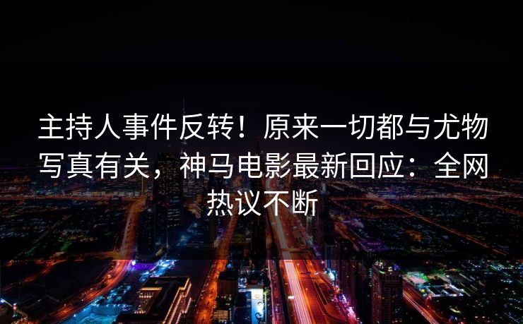 主持人事件反转！原来一切都与尤物写真有关，神马电影最新回应：全网热议不断